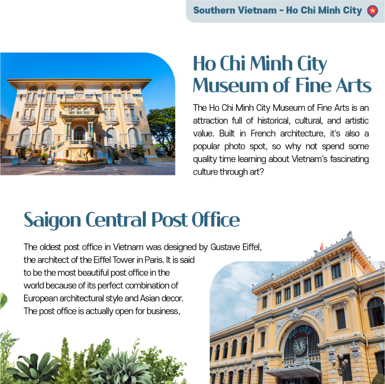 Ho Chi Minh City Museum of Fine Arts The Ho Chi Minh City Museum of Fine Arts is an attraction full of historical, cultural, and artistic value. Built in French architecture, its also a popular photo spot, so why not spend some quality time learning about Vietnams fascinating culture through art? Saigon Central Post Office The oldest post office in Vietnam was designed by Gustave Eiffel, the architect of the Eiffel Tower in Paris. It is said to be the most beautiful post office in the world because of its perfect combination of European architectural style and Asian decor. The post office is actually open for business, so you can send postcards to your loved ones create new memories!